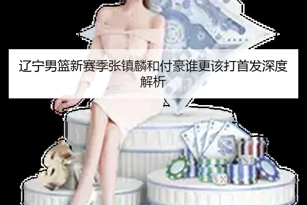 辽宁男篮新赛季张镇麟和付豪谁更该打首发深度解析